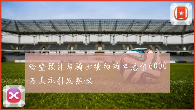 哈登预计与骑士续约两年总值6000万美元引发热议
