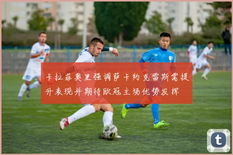 卡拉菲奥里强调萨卡约克雷斯需提升表现并期待欧冠主场优势发挥