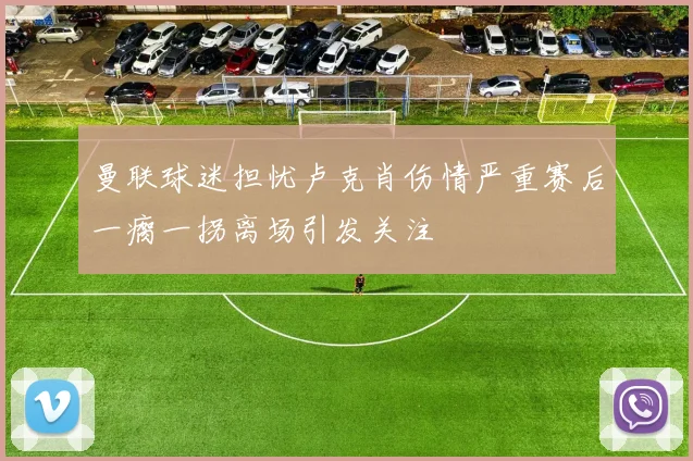 曼联球迷担忧卢克肖伤情严重赛后一瘸一拐离场引发关注