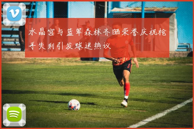 水晶宫与蓝军森林齐晒荣誉庆祝枪手失利引发球迷热议