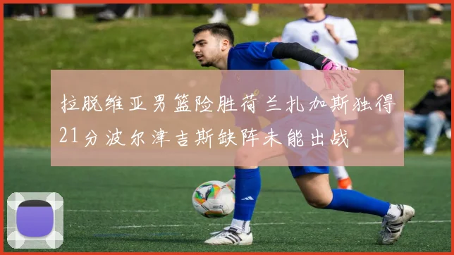 拉脱维亚男篮险胜荷兰扎加斯独得21分波尔津吉斯缺阵未能出战