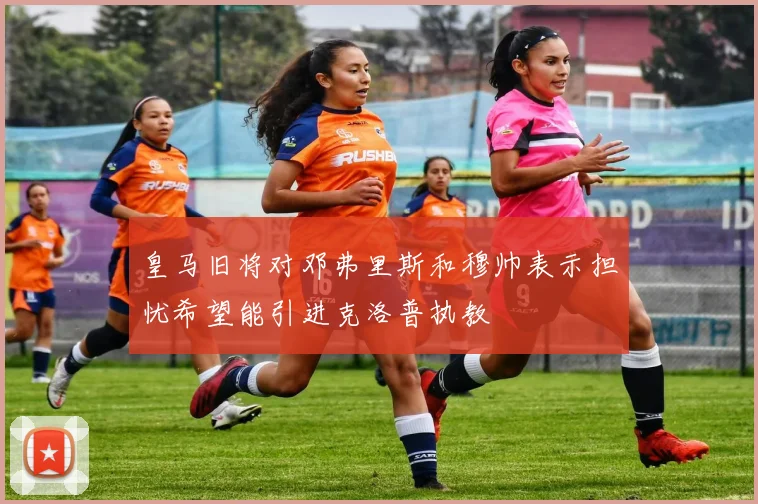 皇马旧将对邓弗里斯和穆帅表示担忧希望能引进克洛普执教
