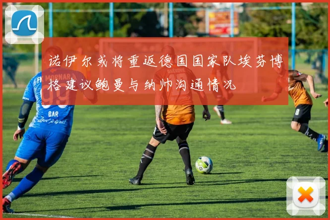 诺伊尔或将重返德国国家队埃芬博格建议鲍曼与纳帅沟通情况