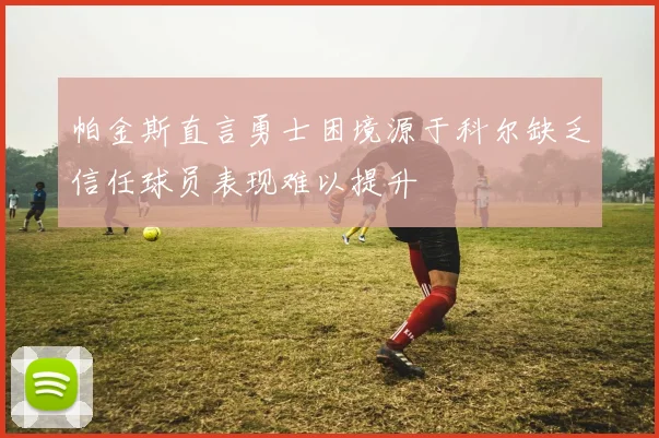 帕金斯直言勇士困境源于科尔缺乏信任球员表现难以提升