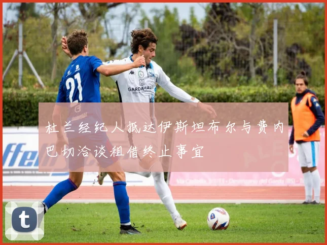 杜兰经纪人抵达伊斯坦布尔与费内巴切洽谈租借终止事宜