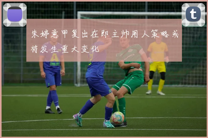朱婷意甲复出在即主帅用人策略或将发生重大变化