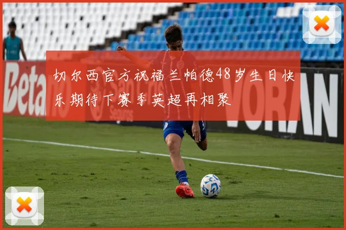 切尔西官方祝福兰帕德48岁生日快乐期待下赛季英超再相聚