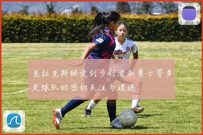 克拉克斯顿受到步行者和勇士等多支球队的密切关注与追逐