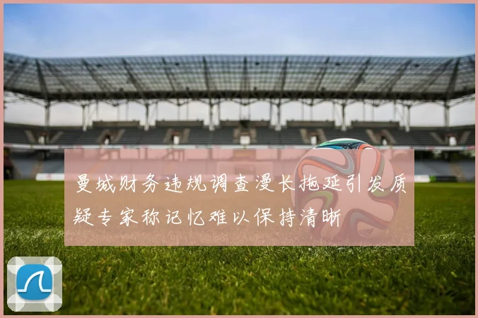 曼城财务违规调查漫长拖延引发质疑专家称记忆难以保持清晰