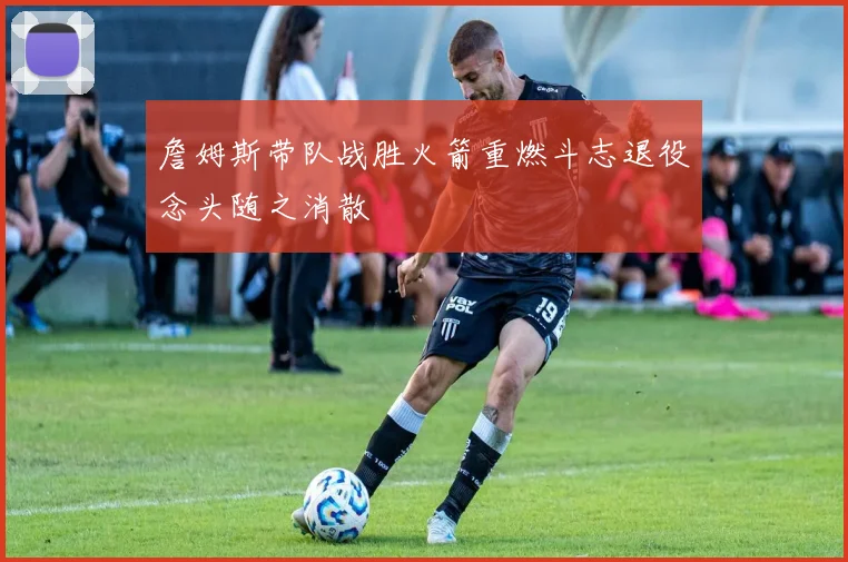 詹姆斯带队战胜火箭重燃斗志退役念头随之消散