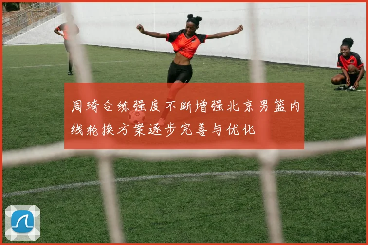周琦合练强度不断增强北京男篮内线轮换方案逐步完善与优化
