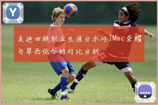 麦迪回顾职业生涯分水岭TMac荣耀与翠西低谷的对比分析