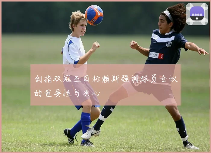 剑指双冠王目标赖斯强调球员会议的重要性与决心