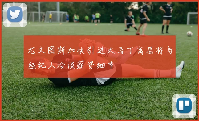 尤文图斯加快引进大马丁高层将与经纪人洽谈薪资细节