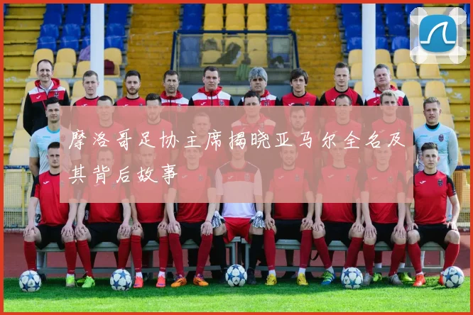 摩洛哥足协主席揭晓亚马尔全名及其背后故事